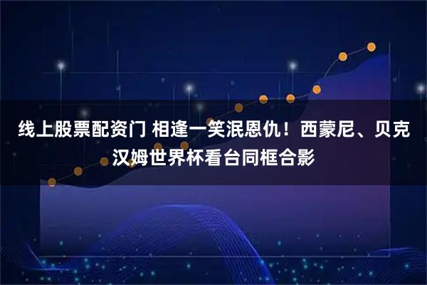 线上股票配资门 相逢一笑泯恩仇！西蒙尼、贝克汉姆世界杯看台同框合影