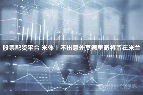 股票配资平台 米体丨不出意外莫德里奇将留在米兰