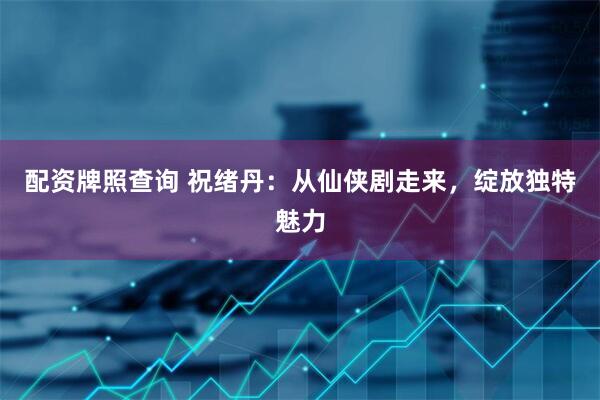 配资牌照查询 祝绪丹：从仙侠剧走来，绽放独特魅力