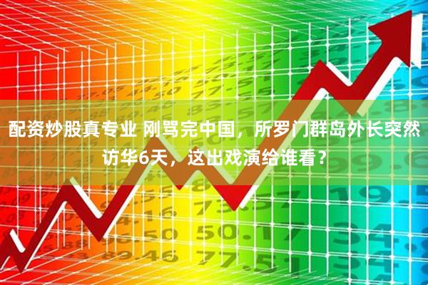配资炒股真专业 刚骂完中国，所罗门群岛外长突然访华6天，这出戏演给谁看？