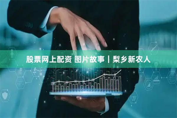 股票网上配资 图片故事｜梨乡新农人