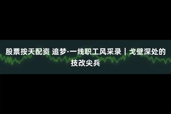 股票按天配资 追梦·一线职工风采录｜戈壁深处的技改尖兵