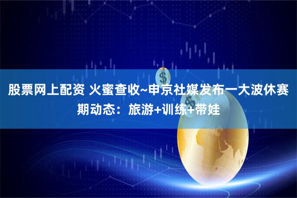股票网上配资 火蜜查收~申京社媒发布一大波休赛期动态：旅游+训练+带娃