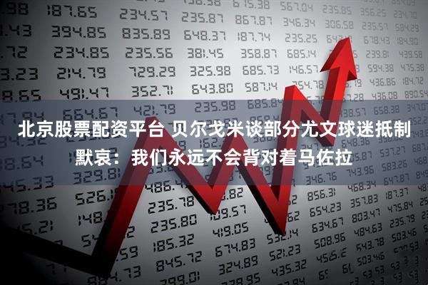 北京股票配资平台 贝尔戈米谈部分尤文球迷抵制默哀：我们永远不会背对着马佐拉