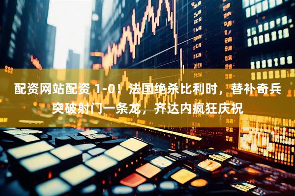 配资网站配资 1-0！法国绝杀比利时，替补奇兵突破射门一条龙，齐达内疯狂庆祝