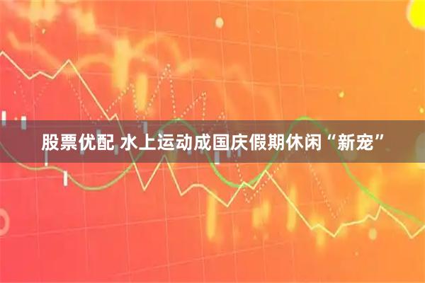 股票优配 水上运动成国庆假期休闲“新宠”