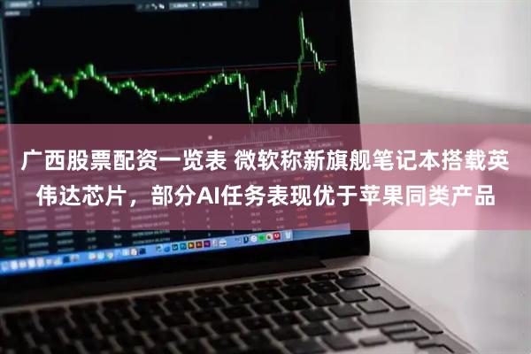 广西股票配资一览表 微软称新旗舰笔记本搭载英伟达芯片，部分AI任务表现优于苹果同类产品