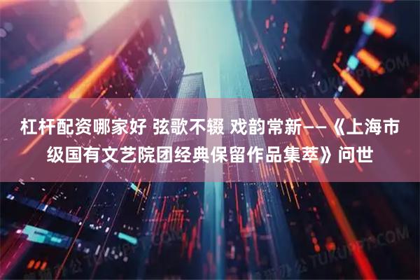 杠杆配资哪家好 弦歌不辍 戏韵常新——《上海市级国有文艺院团经典保留作品集萃》问世